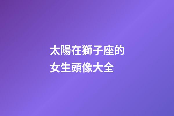 太陽在獅子座的女生頭像大全-第1張-星座運勢-玄機派