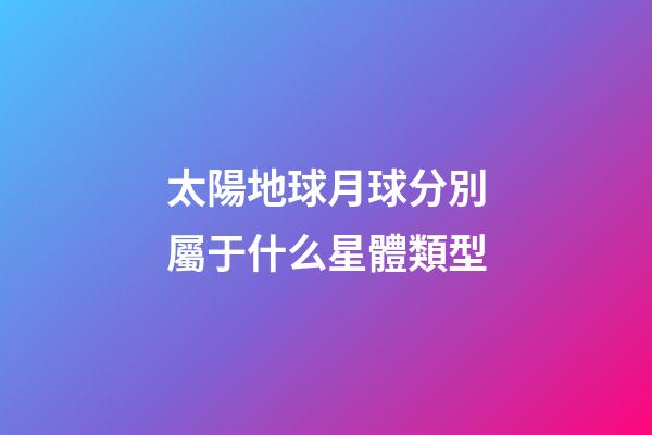 太陽地球月球分別屬于什么星體類型