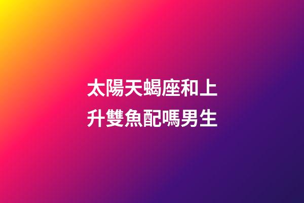 太陽天蝎座和上升雙魚配嗎男生-第1張-星座運勢-玄機派