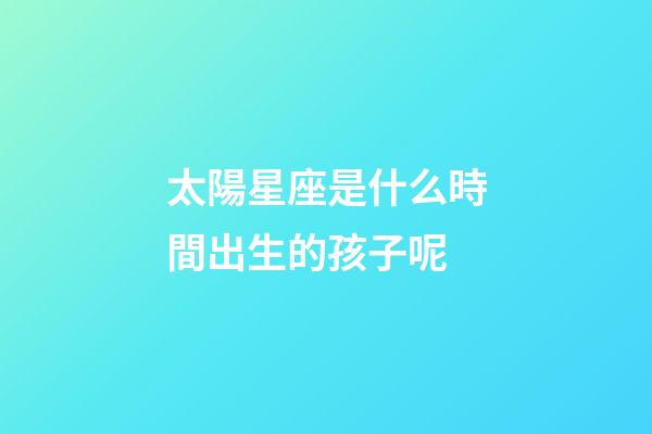 太陽星座是什么時間出生的孩子呢-第1張-星座運勢-玄機派