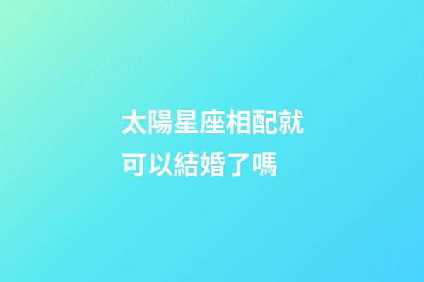 太陽星座相配就可以結婚了嗎-第1張-星座運勢-玄機派