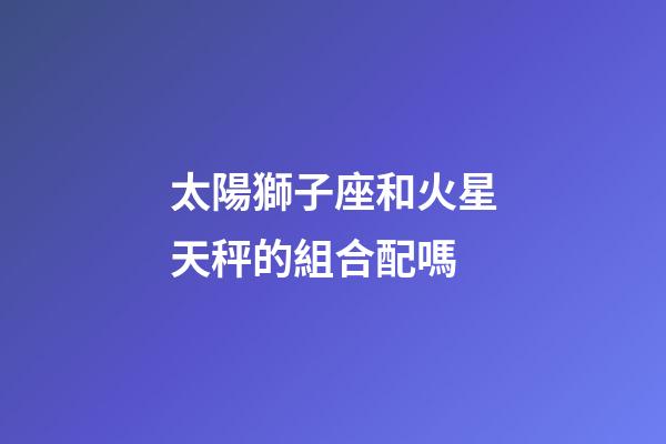 太陽獅子座和火星天秤的組合配嗎-第1張-星座運勢-玄機派