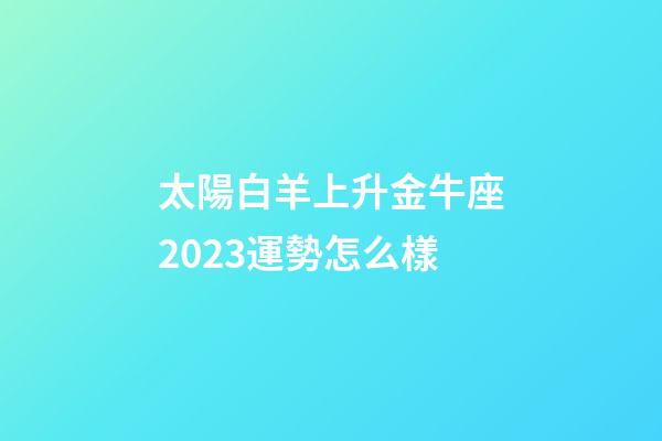 太陽白羊上升金牛座2023運勢怎么樣-第1張-星座運勢-玄機派
