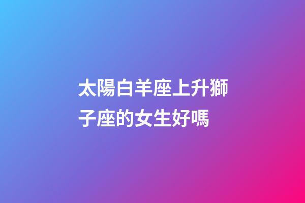太陽白羊座上升獅子座的女生好嗎-第1張-星座運勢-玄機派
