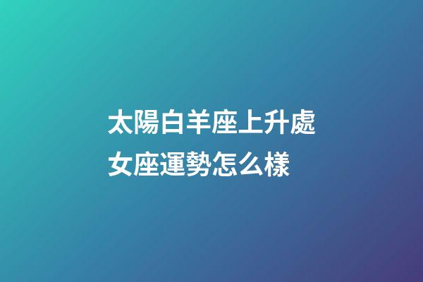 太陽白羊座上升處女座運勢怎么樣-第1張-星座運勢-玄機派