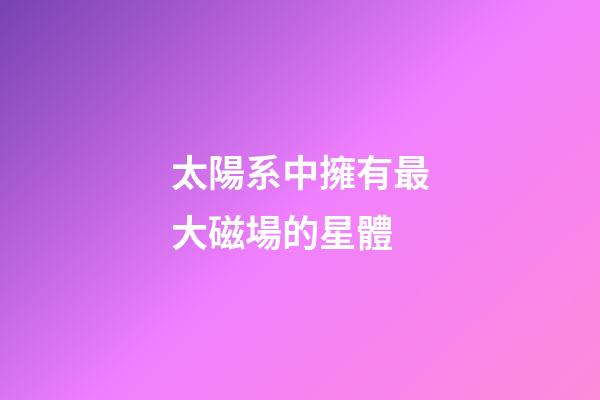 太陽系中擁有最大磁場的星體-第1張-星座運勢-玄機派