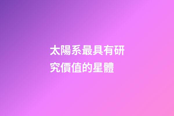 太陽系最具有研究價值的星體-第1張-星座運勢-玄機派