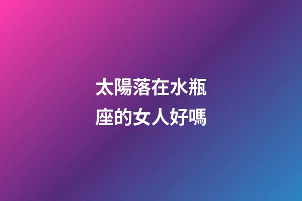 太陽落在水瓶座的女人好嗎-第1張-星座運勢-玄機派