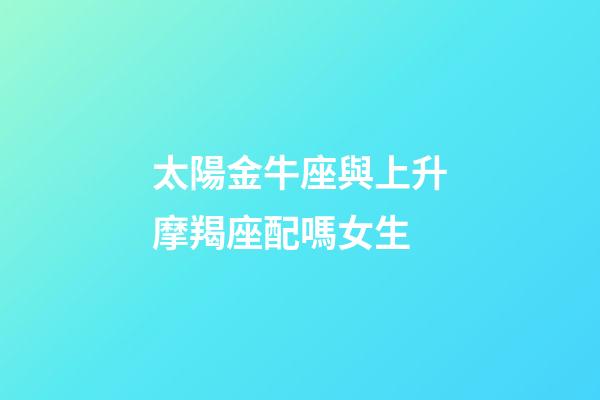 太陽金牛座與上升摩羯座配嗎女生-第1張-星座運勢-玄機派