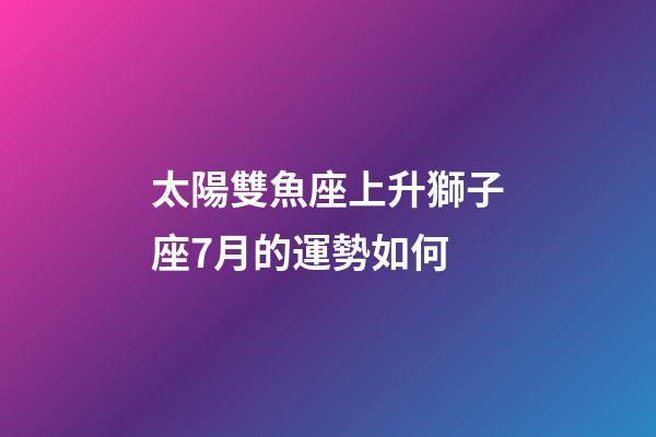 太陽雙魚座上升獅子座7月的運勢如何-第1張-星座運勢-玄機派