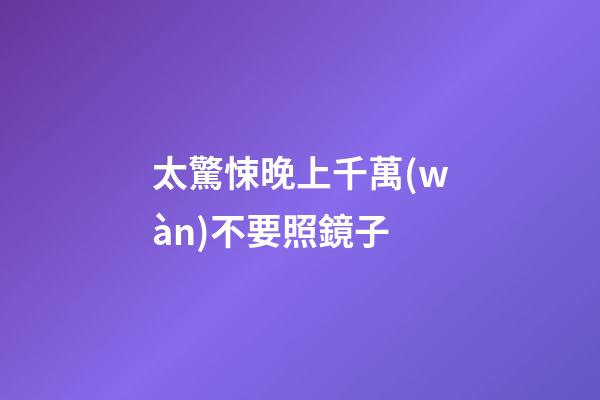 太驚悚晚上千萬(wàn)不要照鏡子