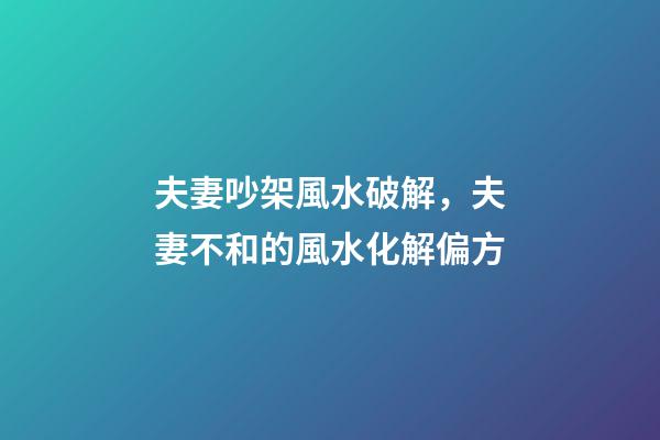 夫妻吵架風水破解，夫妻不和的風水化解偏方