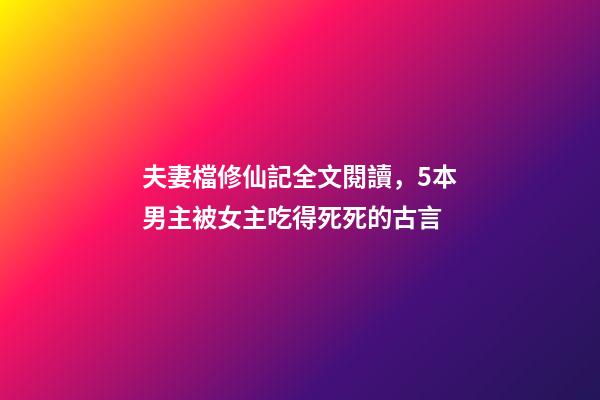 夫妻檔修仙記全文閱讀，5本男主被女主吃得死死的古言-第1張-觀點-玄機派
