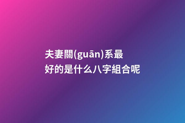 夫妻關(guān)系最好的是什么八字組合呢