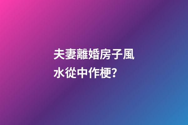 夫妻離婚房子風水從中作梗？