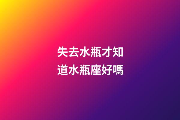 失去水瓶才知道水瓶座好嗎-第1張-星座運(yùn)勢(shì)-玄機(jī)派