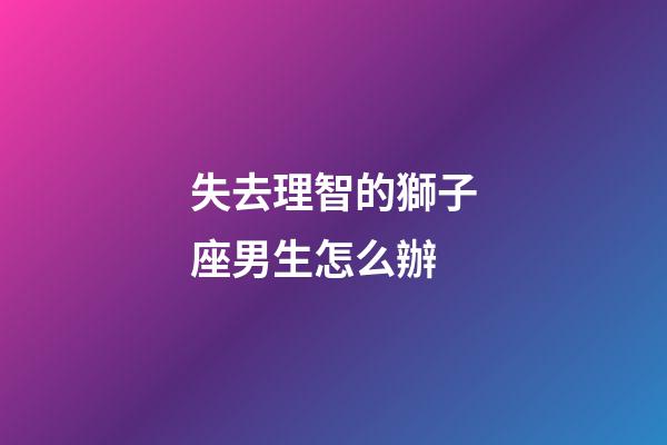 失去理智的獅子座男生怎么辦-第1張-星座運勢-玄機派