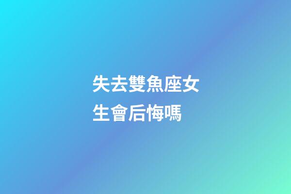 失去雙魚座女生會后悔嗎-第1張-星座運勢-玄機派