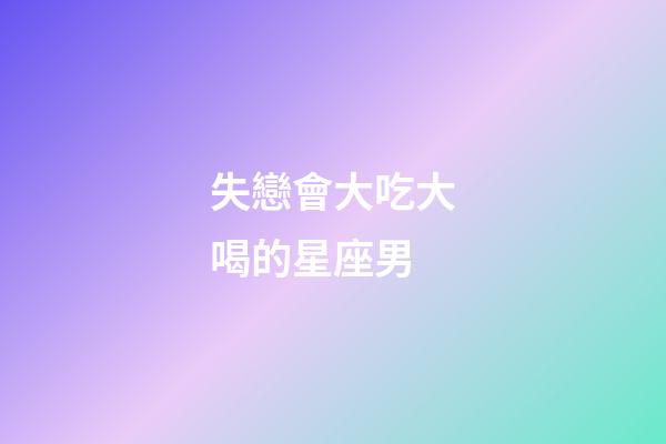 失戀會大吃大喝的星座男-第1張-星座運勢-玄機派
