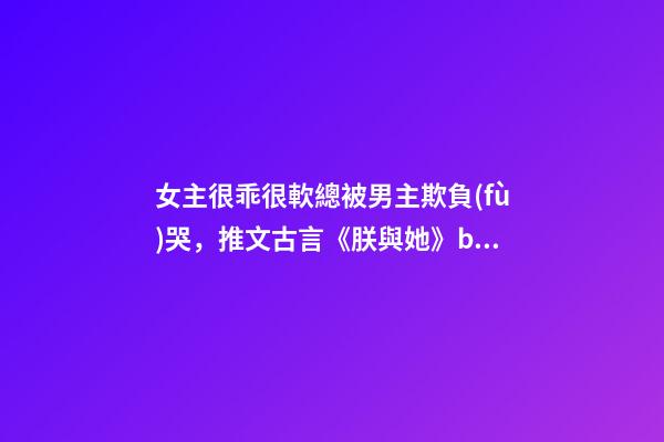 女主很乖很軟總被男主欺負(fù)哭，推文古言《朕與她》by她與燈-第1張-觀點(diǎn)-玄機(jī)派