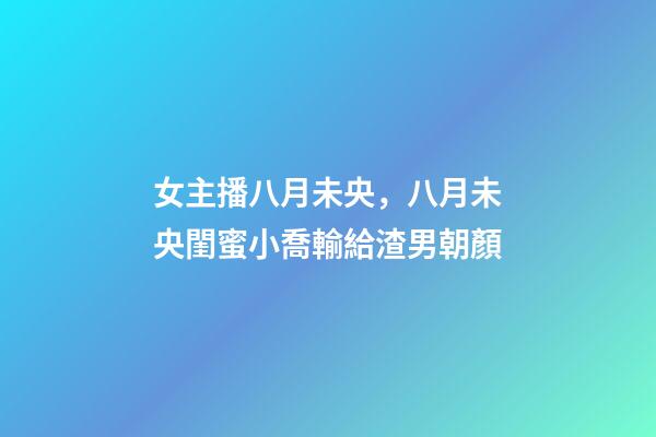 女主播八月未央，八月未央閨蜜小喬輸給渣男朝顏-第1張-觀點-玄機(jī)派