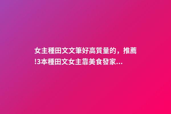 女主種田文文筆好高質量的，推薦!3本種田文女主靠美食發家致富-第1張-觀點-玄機派