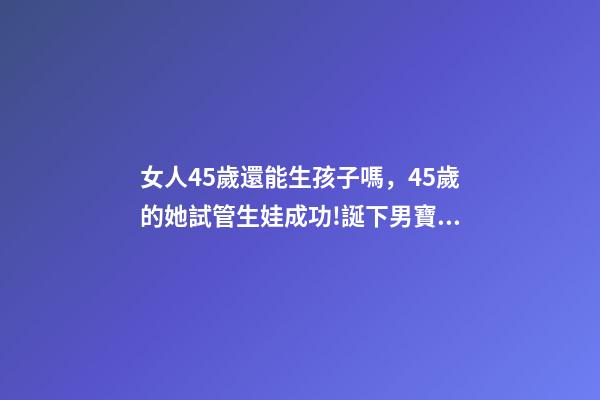 女人45歲還能生孩子嗎，45歲的她試管生娃成功!誕下男寶寶!-第1張-觀點-玄機派
