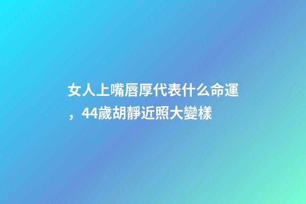 女人上嘴唇厚代表什么命運，44歲胡靜近照大變樣-第1張-觀點-玄機派