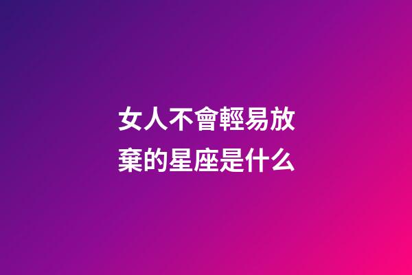 女人不會輕易放棄的星座是什么-第1張-星座運勢-玄機派
