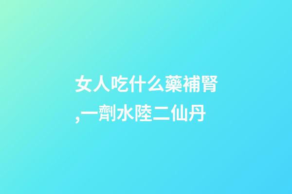 女人吃什么藥補腎,一劑水陸二仙丹-第1張-觀點-玄機派