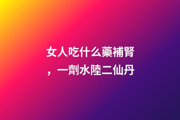 女人吃什么藥補腎，一劑水陸二仙丹-第1張-觀點-玄機派