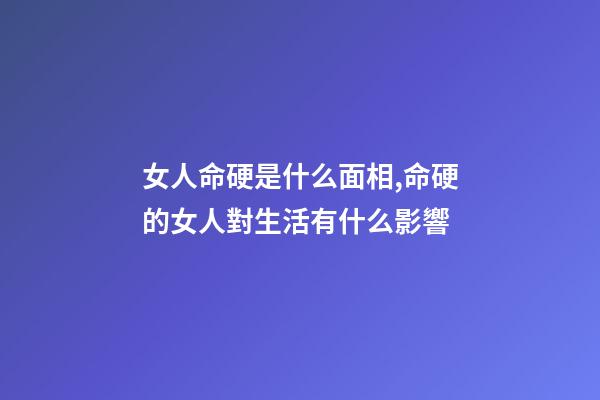 女人命硬是什么面相,命硬的女人對生活有什么影響