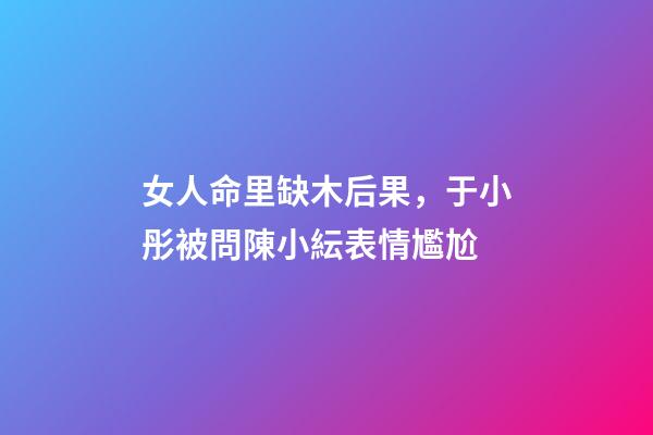 女人命里缺木后果，于小彤被問陳小紜表情尷尬-第1張-觀點-玄機派