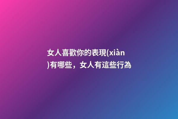女人喜歡你的表現(xiàn)有哪些，女人有這些行為-第1張-觀點(diǎn)-玄機(jī)派