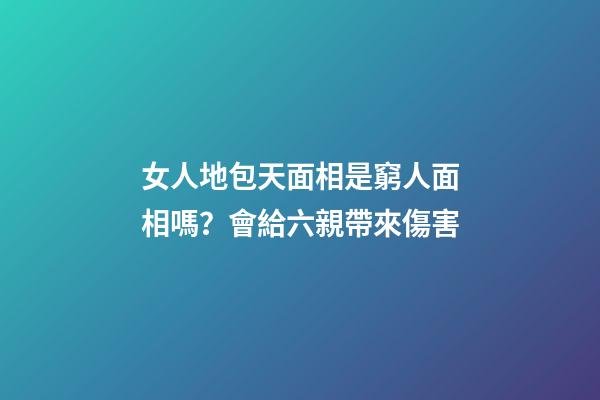 女人地包天面相是窮人面相嗎？會給六親帶來傷害