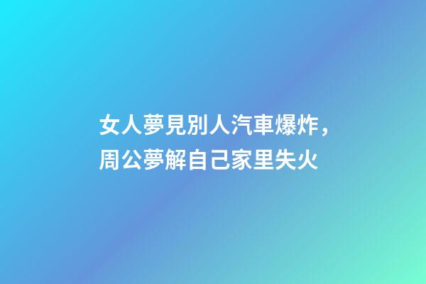 女人夢見別人汽車爆炸，周公夢解自己家里失火-第1張-觀點-玄機派