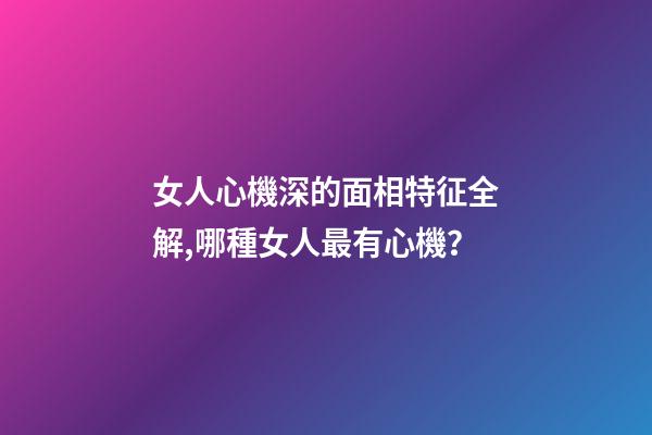 女人心機深的面相特征全解,哪種女人最有心機？