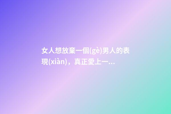 女人想放棄一個(gè)男人的表現(xiàn)，真正愛上一個(gè)男人-第1張-觀點(diǎn)-玄機(jī)派