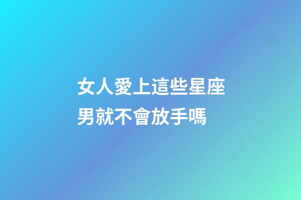 女人愛上這些星座男就不會放手嗎-第1張-星座運勢-玄機派