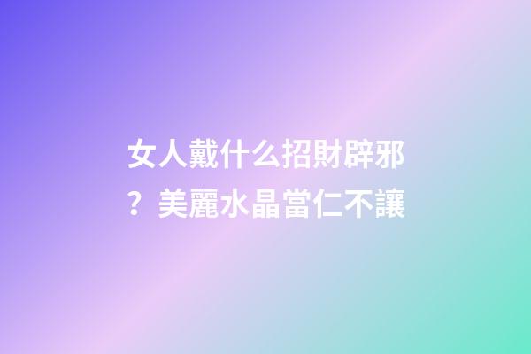 女人戴什么招財辟邪？美麗水晶當仁不讓