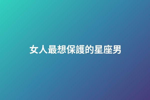 女人最想保護的星座男-第1張-星座運勢-玄機派