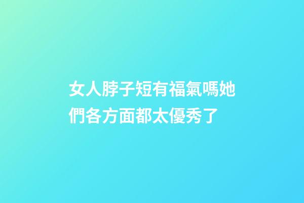 女人脖子短有福氣嗎?她們各方面都太優秀了
