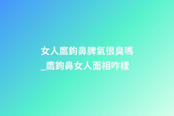 女人鷹鉤鼻脾氣很臭嗎_鷹鉤鼻女人面相咋樣