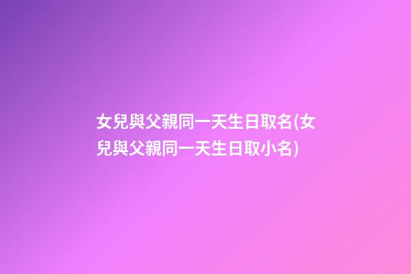 女兒與父親同一天生日取名(女兒與父親同一天生日取小名)