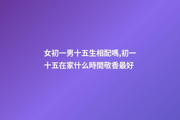 女初一男十五生相配嗎,初一十五在家什么時間敬香最好-第1張-觀點-玄機派