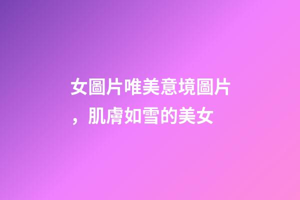 女圖片唯美意境圖片，肌膚如雪的美女-第1張-觀點-玄機派