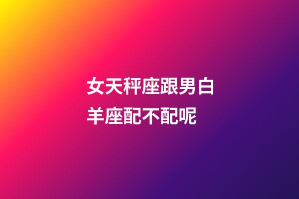 女天秤座跟男白羊座配不配呢-第1張-星座運勢-玄機派