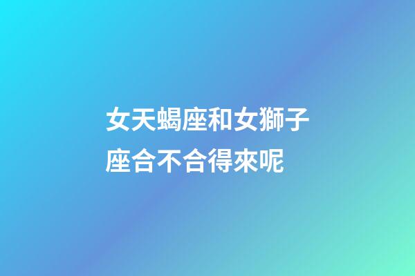 女天蝎座和女獅子座合不合得來呢-第1張-星座運勢-玄機派