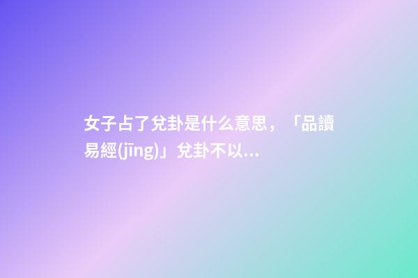 女子占了兌卦是什么意思，「品讀易經(jīng)」兌卦(下兌上兌)不以媚態(tài)取悅于人-第1張-觀點(diǎn)-玄機(jī)派