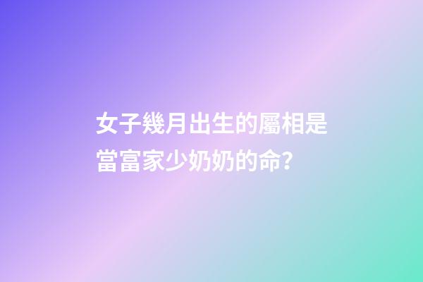 女子幾月出生的屬相是當富家少奶奶的命？